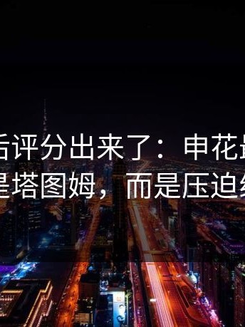欧冠赛后评分出来了：申花最该被夸的不是塔图姆，而是压迫线高度