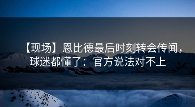 【现场】恩比德最后时刻转会传闻，球迷都懂了：官方说法对不上