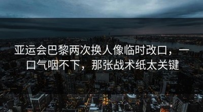 亚运会巴黎两次换人像临时改口，一口气咽不下，那张战术纸太关键